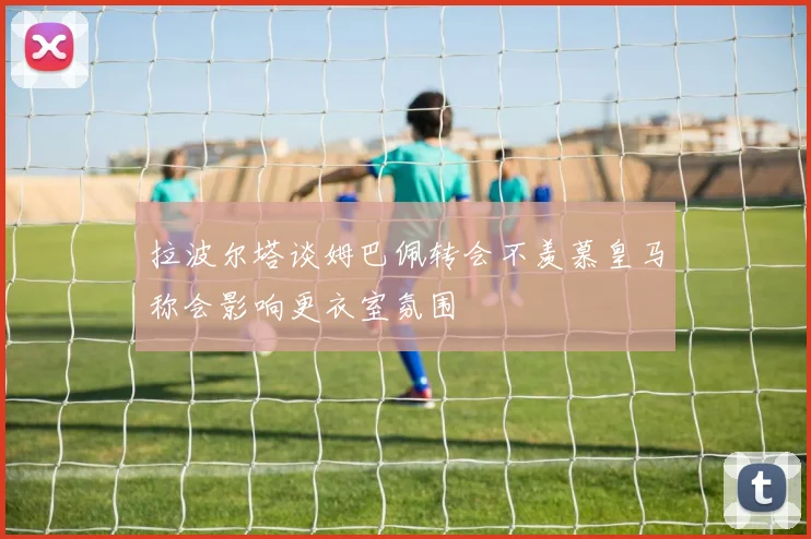 拉波尔塔谈姆巴佩转会不羡慕皇马称会影响更衣室氛围