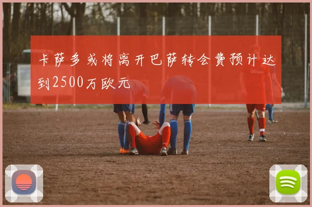 卡萨多或将离开巴萨转会费预计达到2500万欧元