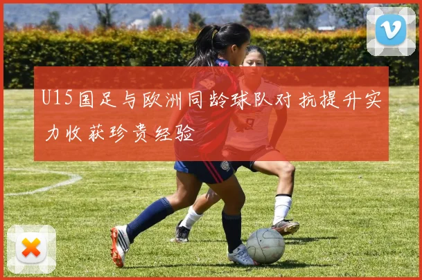 U15国足与欧洲同龄球队对抗提升实力收获珍贵经验