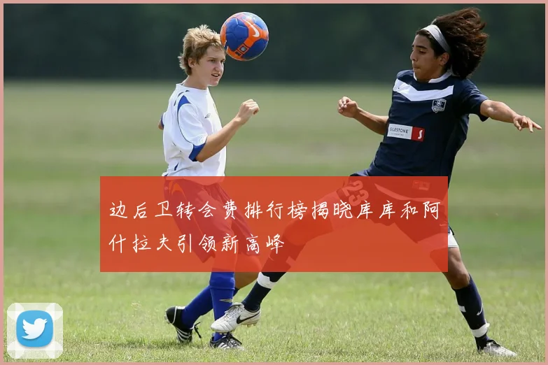 边后卫转会费排行榜揭晓库库和阿什拉夫引领新高峰