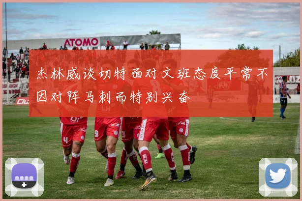 杰林威谈切特面对文班态度平常不因对阵马刺而特别兴奋