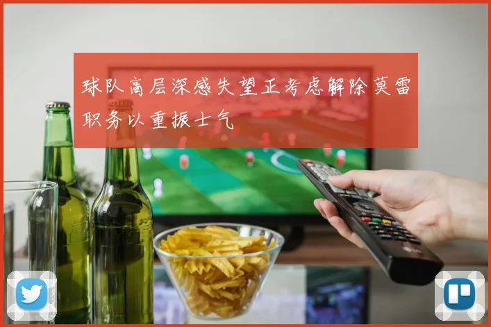 球队高层深感失望正考虑解除莫雷职务以重振士气