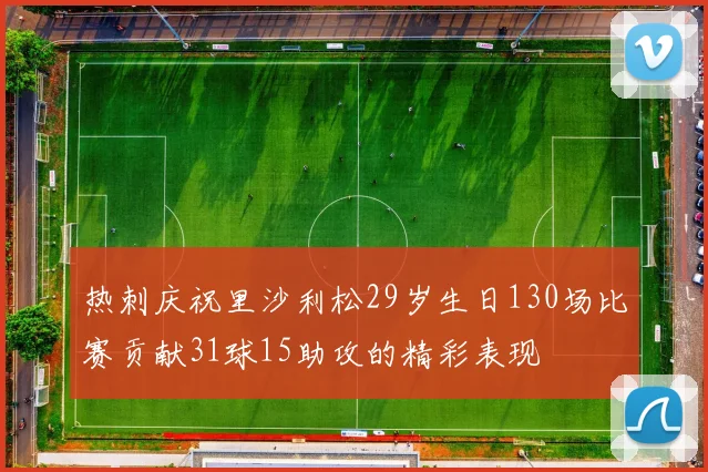 热刺庆祝里沙利松29岁生日130场比赛贡献31球15助攻的精彩表现