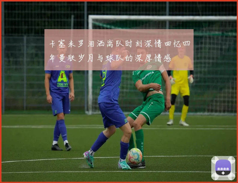 卡塞米罗泪洒离队时刻深情回忆四年曼联岁月与球队的深厚情感