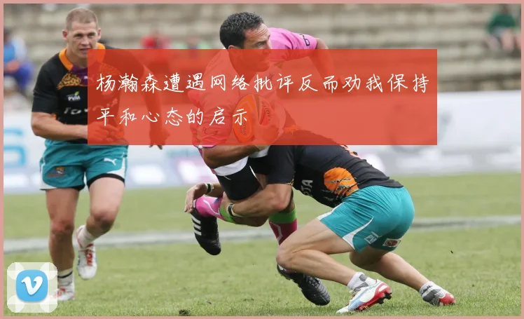 杨瀚森遭遇网络批评反而劝我保持平和心态的启示