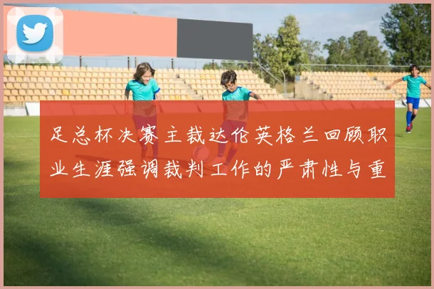 足总杯决赛主裁达伦英格兰回顾职业生涯强调裁判工作的严肃性与重要性