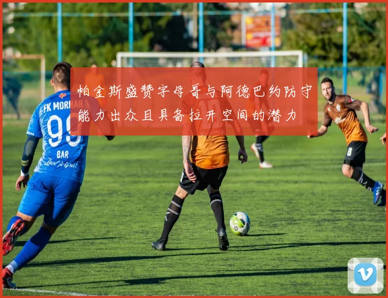 帕金斯盛赞字母哥与阿德巴约防守能力出众且具备拉开空间的潜力